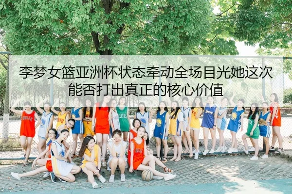 李梦女篮亚洲杯状态牵动全场目光她这次能否打出真正的核心价值 - MAIQIU